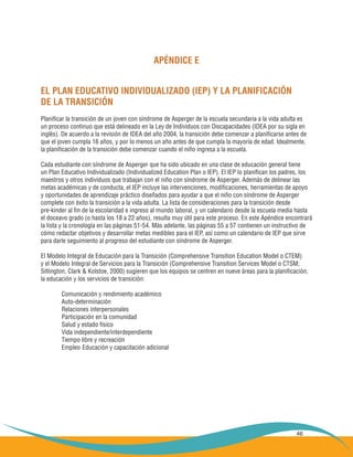 46
APÉNDICE E
EL PLAN EDUCATIVO INDIVIDUALIZADO (IEP) Y LA PLANIFICACIÓN
DE LA TRANSICIÓN
Planificar la transición de un joven con síndrome de Asperger de la escuela secundaria a la vida adulta es
un proceso continuo que está delineado en la Ley de Individuos con Discapacidades (IDEA por su sigla en
inglés). De acuerdo a la revisión de IDEA del año 2004, la transición debe comenzar a planificarse antes de
que el joven cumpla 16 años, y por lo menos un año antes de que cumpla la mayoría de edad. Idealmente,
la planificación de la transición debe comenzar cuando el niño ingresa a la escuela.
Cada estudiante con síndrome de Asperger que ha sido ubicado en una clase de educación general tiene
un Plan Educativo Individualizado (Individualized Education Plan o IEP). El IEP lo planifican los padres, los
maestros y otros individuos que trabajan con el niño con síndrome de Asperger. Además de delinear las
metas académicas y de conducta, el IEP incluye las intervenciones, modificaciones, herramientas de apoyo
y oportunidades de aprendizaje práctico diseñados para ayudar a que el niño con síndrome de Asperger
complete con éxito la transición a la vida adulta. La lista de consideraciones para la transición desde
pre-kinder al fin de la escolaridad e ingreso al mundo laboral, y un calendario desde la escuela media hasta
el doceavo grado (o hasta los 18 a 22 años), resulta muy útil para este proceso. En este Apéndice encontrará
la lista y la cronología en las páginas 51-54. Más adelante, las páginas 55 a 57 contienen un instructivo de
cómo redactar objetivos y desarrollar metas medibles para el IEP, así como un calendario de IEP que sirve
para darle seguimiento al progreso del estudiante con síndrome de Asperger.
El Modelo Integral de Educación para la Transición (Comprehensive Transition Education Model o CTEM)
y el Modelo Integral de Servicios para la Transición (Comprehensive Transition Services Model o CTSM;
Sitlington, Clark & Kolstoe, 2000) sugieren que los equipos se centren en nueve áreas para la planificación,
la educación y los servicios de transición:
	 Comunicación y rendimiento académico
	 Auto-determinación
	 Relaciones interpersonales
	 Participación en la comunidad
	 Salud y estado físico
	 Vida independiente/interdependiente
	 Tiempo libre y recreación
	 Empleo	Educación y capacitación adicional
 
