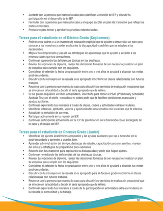 52
Juntarte con la persona que maneja tu caso para planificar la reunión de IEP y discutir tu•	
	 participación en el desarrollo de tu IEP.
Formular con la persona que maneja tu caso y el equipo escolar un plan de transición que refleje tus•	
	 metas e intereses.
Prepararte para tomar y aprobar las pruebas estandarizadas.•	
Tareas para el estudiante en el Décimo Grado (Sophomore)
Pedirle a tus padres o a un maestro de educación especial que te ayuden a desarrollar un plan para•	
	 conocer a tus maestros y poder explicarles tu discapacidad y pedirles que se adapten a tus 	
	 necesidades.
Mejorar tu comprensión y uso de las estrategias de aprendizaje que te ayuden a acceder a las•	
	 mismas clases que tus compañeros.
Continuar superando las deficiencias básicas en tus destrezas.•	
Revisar tus opciones de diploma, revisar las decisiones tomadas de ser necesario y realizar un plan•	
	 de estudios para cumplir con los requisitos.
Considerar si extender la fecha de graduación entre uno y tres años te ayudará a alcanzar tus metas•	
	 post-secundarias.
Discutir con tu consejero en la escuela si es apropiado inscribirte en clases relacionadas con futuros•	
	 trabajos.
Reunirse con la persona que maneja tu caso para discutir los servicios de evaluación vocacional que•	
	 se ofrecen en la localidad y decidir si sería apropiado que te refiera.
Si tus planes requieren un título universitario, inscribirte para tomar el PSAT (Preliminary Scholastic 	•	
	 Aptitude Test) en el otoño –considerar si debes pedir que te faciliten condiciones especiales y
	 ayudas auxiliares.
Continuar explorando tus intereses a través de clases, clubes y actividades extracurriculares.•	
Identificar intereses, aptitudes, valores y oportunidades relacionados con la carrera que te interesa.•	
Actualizar tu portafolio de carreras.•	
Participar activamente en tu reunión de IEP.•	
Continuar participando activamente en tu IEP de planificación de la transición con el encargado de•	
	 tu caso y el equipo del IEP.
Tareas para el estudiante de Onceavo Grado (Junior)
Identificar los ajustes académicos apropiados y las ayudas auxiliares que vas a necesitar en la•	
	 post-secundaria y aprender a usarlos bien.
Aprender administración del tiempo, destrezas de estudio, capacitación para ser asertivo, manejo•	
	 del estrés y estrategias de preparación para exámenes.
Reunirte con tus maestros para explicarles tu discapacidad y pedir que hagan ajustes.•	
Continuar remediando las deficiencias de tus destrezas básicas.•	
Revisar tus opciones de diploma, revisar las decisiones tomadas de ser necesario y realizar un plan•	
	 de estudios para cumplir con los requisitos.
Considerar si extender la fecha de graduación entre uno y tres años te ayudará a alcanzar tus metas•	
	 post-secundarias.
Discutir con tu consejero en la escuela si es apropiado para el doceavo grado inscribirte en clases•	
	 relacionadas con futuros trabajos.
Reunirse con la persona que maneja tu caso para discutir los servicios de evaluación vocacional que•	
	 se ofrecen en la localidad y decidir si sería apropiado que te refiera.
Continuar explorando tus intereses a través de tu participación en actividades extra-curriculares en•	
	 la escuela, la comunidad y de trabajo.
 