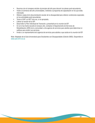 54
Reunirse con el consejero escolar al principio del año para discutir tus planes post-secundarios.•	
Visitar al comienzo del año universidades, institutos o programas de capacitación en los que estás•	
	 interesado.
Obtener copias de la documentación escolar de tu discapacidad para obtener condiciones especiales•	
	 en tus actividades post-secundarias.
Tomar el SAT o el ACT otra vez, si es apropiado.•	
Liderar la reunión de tu IEP.•	
Desarrollar tu Plan Individual de Transición y presentarla en tu reunión de IEP.•	
Si no lo has hecho durante el onceavo año, contactar el Departamento de Servicios de•	
	 Rehabilitación (DRS) de tu comunidad u otra agencia de servicios para adultos para determinar si
	 calificas para recibir sus servicios.
Invitar a un representante de la agencia de servicios para adultos a que asista en tu reunión de IEP.•	
Nota: Adaptado de la Guía Universitaria para Estudiantes con Discapacidades (Edición 2003). Disponible en
www.pen.k12.va.us
 