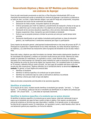 55
Desarrollando Objetivos y Metas del IEP Medibles para Estudiantes
con síndrome de Asperger
Como ha sido mencionado previamente en esta Guía, el Plan Educativo Individualizado (IEP) es una
importante herramienta para ayudar al estudiante con síndrome de Asperger a que alcance su potencial en
su salón de clase. Las leyes y reglas federales obligan a que cada IEP tenga seis componentes, incluyendo:
Declaración del actual nivel de rendimiento del estudiante•	
Declaración de metas anuales, incluyendo objetivos de corto plazo•	
Criterios apropiados para medir los objetivos y procedimientos de evaluación y fechas en las que se•	
	 van a determinar (por lo menos cada año) si los objetivos de corto plazo se están alcanzando
Declaración de los servicios educativos específicos y otros servicios relacionados (lenguaje,•	
	 terapias ocupacional y física, transporte) que serán brindados al estudiante
Fecha en que se proyecta comenzar a brindar los servicios así como por cuanto tiempo serán•	
	 provistos
Declaración identificando en qué medida el estudiante podrá participar en clases de educación•	
	 general, y las modificaciones o condiciones necesarias para lograr su participación
Como maestro de educación general, usted aportará fundamentalmente en dos áreas del proceso de IEP: (1)
Participará en el desarrollo e implementación de las metas individuales, las metas educativas específicas y
los objetivos; y (2) usted llenará las evaluaciones sobre el progreso del estudiante en pos de estas metas e
hitos.
Desarrollar metas y objetivos que están formulados con claridad, determinados objetivamente (basados en
las necesidades del estudiante) y medidos con precisión resulta esencial para el éxito. Mientras las metas
pueden ser generales (En matemáticas, Jim aprenderá a sumar y restar llevando cifras), los objetivos
asociados con la meta presentan con claridad los pasos mediante los cuales se alcanzará la meta (Frente a
diez problemas de sumas de cifras de dos dígitos que requieren llevar, Jim completará todos los problemas
en 10 minutos y obtendrá el 90 por ciento correctos. Jim será capaz de completar esta tarea a este nivel
durante dos días consecutivos). Objetivos definidos con la claridad del anterior se denominan objetivos de
conducta. En general, un buen objetivo de conducta debe:
Identificar al estudiante•	
Identificar la destreza específica o la conducta que se quiere alcanzar•	
Identificar las condiciones bajo las cuales se demuestra la destreza o la conducta•	
Identificar criterios para medir el logro del objetivo•	
Cada uno de estos componentes será discutido en las secciones siguientes.
Identificar al estudiante
En la mayoría de los casos, resultará sencillo identificar al estudiante (por ejemplo: “Jim hará…” o “Susan
logrará…”). Sin embargo, puede que más de un estudiante sea identificado en un objetivo de conducta (por
ejemplo: “Jim y Susan harán…”), y esto debe ser expresado claramente.
Identificar la destreza específica o la conducta que se quiere alcanzar
Al identificar la destreza específica o la conducta que se quiere mejorar, usted está declarando lo que se
espera que el estudiante sea capaz de hacer cuando se logre el objetivo. Esto requiere una descripción
precisa de la destreza en términos que sean observables y medibles. En el ejemplo previo, la meta general
fue descrita de la siguiente manera: En matemáticas, Jim aprenderá a sumar y restar llevando cifras. Esta es
una declaración general poco específica y sin forma de medición.
 