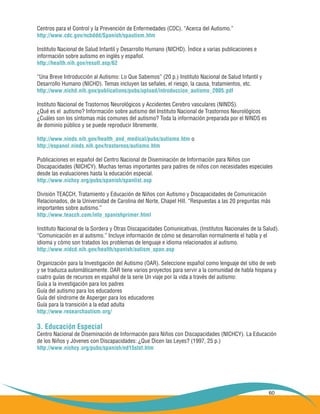 60
Centros para el Control y la Prevención de Enfermedades (CDC). “Acerca del Autismo.”
http://www.cdc.gov/ncbddd/Spanish/spautism.htm
Instituto Nacional de Salud Infantil y Desarrollo Humano (NICHD). Índice a varias publicaciones e
información sobre autismo en inglés y español.
http://health.nih.gov/result.asp/62
“Una Breve Introducción al Autismo: Lo Que Sabemos” (20 p.) Instituto Nacional de Salud Infantil y
Desarrollo Humano (NICHD). Temas incluyen las señales, el riesgo, la causa, tratamientos, etc.
http://www.nichd.nih.gov/publications/pubs/upload/introduccion_autismo_2005.pdf
Instituto Nacional de Trastornos Neurológicos y Accidentes Cerebro vasculares (NINDS).
¿Qué es el autismo? Información sobre autismo del Instituto Nacional de Trastornos Neurológicos
¿Cuáles son los síntomas más comunes del autismo? Toda la información preparada por el NINDS es
de dominio público y se puede reproducir libremente.
http://www.ninds.nih.gov/health_and_medical/pubs/autismo.htm o
http://espanol.ninds.nih.gov/trastornos/autismo.htm
Publicaciones en español del Centro Nacional de Diseminación de Información para Niños con
Discapacidades (NICHCY). Muchas temas importantes para padres de niños con necesidades especiales
desde las evaluaciones hasta la educación especial.
http://www.nichcy.org/pubs/spanish/spanlist.asp
División TEACCH, Tratamiento y Educación de Niños con Autismo y Discapacidades de Comunicación
Relacionados, de la Universidad de Carolina del Norte, Chapel Hill. “Respuestas a las 20 preguntas más
importantes sobre autismo.”
http://www.teacch.com/info_spanishprimer.html
Instituto Nacional de la Sordera y Otras Discapacidades Comunicativas, (Institutos Nacionales de la Salud).
“Comunicación en al autismo.” Incluye información de cómo se desarrollan normalmente el habla y el
idioma y cómo son tratados los problemas de lenguaje e idioma relacionados al autismo.
http://www.nidcd.nih.gov/health/spanish/autism_span.asp
Organización para la Investigación del Autismo (OAR). Seleccione español como lenguaje del sitio de web
y se traduzca automáticamente. OAR tiene varios proyectos para servir a la comunidad de habla hispana y
cuatro guías de recursos en español de la serie Un viaje por la vida a través del autismo:
Guía a la investigación para los padres
Guía del autismo para los educadores
Guía del síndrome de Asperger para los educadores
Guía para la transición a la edad adulta
http://www.researchautism.org/
3. Educación Especial
Centro Nacional de Diseminación de Información para Niños con Discapacidades (NICHCY). La Educación
de los Niños y Jóvenes con Discapacidades: ¿Que Dicen las Leyes? (1997, 25 p.)
http://www.nichcy.org/pubs/spanish/nd15stxt.htm
 