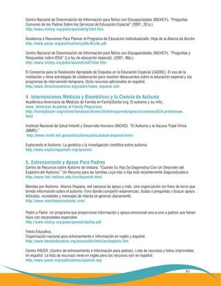 61
Centro Nacional de Diseminación de Información para Niños con Discapacidades (NICHCY). “Preguntas
Comunes de los Padres Sobre los Servicios de Educación Especial” (2001, 20 p.).
http://www.nichcy.org/pubs/spanish/lg1stxt.htm
Asistencia a Reuniones Para Planear el Programa de Educación Individualizado. Hoja de la Alianza de Acción.
http://www.pacer.org/publications/pdfs/ALL8s.pdf
Centro Nacional de Diseminación de Información para Niños con Discapacidades (NICHCY). “Preguntas y
Respuestas sobre IDEA” (La ley de educación especial). (2001, 46p.).
http://www.nichcy.org/pubs/spanish/nd21stxt.htm
El Consorcio para la Resolución Apropiada de Disputas en la Educación Especial (CADRE). El uso de la
mediación y otras estrategias de colaboración para resolver desacuerdos sobre la educación especial y los
programas de intervención temprana. Ocho recursos adicionales en español.
http://www.directionservice.org/cadre/index_espanol.cfm
4. Intervenciones Médicos y Biomédicos y la Ciencia de Autismo
Académica Americana de Médicos de Familia en FamilyDoctor.org. El autismo y su niño.
www. American Academy of Family Physicians
http://familydoctor.org/online/famdoces/home/children/parents/special/common/634.printerview.
html
Instituto Nacional de Salud Infantil y Desarrollo Humano (NICHD). “El Autismo y la Vacuna Triple Vírica
(MMR).”
http://www.nichd.nih.gov/publications/pubs/autism/espanol/mmr/
Explorando el Autismo. La genética y la investigación científica sobre autismo
http://www.exploringautism.org/spanish/
5. Entrenamiento y Apoyo Para Padres
Centro de Recursos sobre Autismo de Indiana. “Cuando Su Hijo Se Diagnostica Con Un Desorden del
Espectro del Autismo.” Un Recurso para las familias cuyo hijo o hija está recientemente diagnosticado/a.
http://www.iidc.indiana.edu/irca/fspanish.html
Manitas por Autismo. Alianza Hispana, red nacional de apoyo y más. Una organización sin fines de lucro que
brinda información sobre el autismo. Foro donde compartir experiencias, dudas o preguntas y buscar apoyo.
Artículos, novedades y mensajes de interés se generan diariamente.
http://www.manitasporautismo.com/
Padre a Padre. Un programa que proporciona información y apoyo emocional uno-a-uno a padres que tienen
hijos con necesidades especiales
http://www.nichcy.org/pubs/spanish/bp2sp.pdf
Fiesta Educativa.
Organización nacional para entrenamiento e información en inglés y español.
http://www.fiestaeducativa.org/accessible/html/acchapters.htm
Centro PACER. (Centro de entrenamiento e información para padres). Lista de recursos y folios imprimibles
en español. La lista de recursos viene en inglés pero los recursos son en español.
http://www.pacer.org/publications/spanish.asp
 