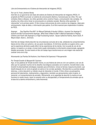 63
Libro de Entrenamiento en el Sistema de Intercambio de Imágenes (PECS)
Por Lori A. Frost y Andrew Bondy
Este libro es un guía de las seis fases del sistema de Sistema de Intercambio de Imágenes (PECS). El
propósito de PECS es proveer un sistema de comunicación efectivo y funcional para los niños. Por usar
símbolos (fotos o dibujos), los niños aprenden cómo construir frases y comunicación más complejo. Se
enseña a los niños cómo iniciar la comunicación en contextos sociales. Muchos niños aprendan “el
intercambio” en la primera sesión. El libro incluye instrucciones de cómo construir las imágenes, ideas para
entrenamiento, hojas de datos, e información para padres. Es el libro esencial para implementar el sistema
de PECS.
Asperger . . . Que Significa Para Mi?: Un Manual Dedicado A Ayudar A Niños y Jovenes Con Asperger O
Autismo de Alto Funcionamiento Asperger...What Does It Mean to Me? A Manual Dedicated to Helping
Children and Youth with Asperger’s or High-Functioning Autism. By/por Catherine Faherty, Karen Sicoli, R
Wayne Gilpin, Karen L. Simmons
Este libro de trabajo intenta describir las circunstancias comunes de la vida, señalando los comportamientos
típicos de los niños con autismo y de sus pares neurotípicos. En términos sencillos se sugiere cómo y por
qué la experiencia del lector puede diferir de las experiencias de los demás. Con la ayuda de uno de los
padres, la maestra o un amigo, el joven lector puede individualizar la información proporcionada, agregando
detalles personales. De esta manera el libro de trabajo logra transformarse en una imagen más exacta del
carácter único de tu hijo.
Atravesando Las Puertas Del Autismo: Una Historia De Esperanza Y Recuperación
Por Temple Grandin & Margaret M. Scariano
Aquí, en las palabras de Temple Grandin misma, es una historia de cómo es vivir con autismo y ser uno de
ellos que ha superado muchos de los desafíos neurológicos asociados con el autismo. Durante toda la vida,
Grandin ha desempeñado estrategias originales para enfrentarse, incluso la famosa maquina de presión, que
diseñó después de ver como el ganado se calma en los corrales apretados. Ella describe su juventud aislada
dolorosa, y cómo descubrió su método visual de interpretar el mundo. El libro ofrece una perspectiva
personal de tratamientos, medicamentos y diagnostico y también sus pensamientos sobre el genio, lo
sensorial, y el comportamiento de animales. Últimamente, es la capacidad de describir la manera en que
funciona su mente visual y hacer la conexión entre su discapacidad y el temperamento de animales que es
la base de su talento extraordinario y éxito fenomenal.
 
