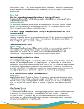 68
National Autistic Society. (2001). What is Asperger Syndrome and how will it affect me? A guide for young
people. (¿Qué es el síndrome de Asperger y cómo me afectará? Una guía para jóvenes). London: National
Autistic Society.
Sitios Web
MAAP: More Advanced Individuals with Autism/Asperger Syndrome and Pervasive
Developmental Disorder (Más Individuos Avanzados con Autismo/Síndrome de Asperger y Trastorno
Generalizado del Desarrollo)
www.maapservices.org
Esta organización internacional de apoyo provee recursos a individuos con autismo altamente funcional,
síndrome de Asperger y trastornos generalizados del desarrollo – no especificados. El sitio ofrece una
síntesis de su conferencia anual y sus boletines trimestrales.
OASIS: Online Asperger Syndrome Information and Support (Apoyo e Información En Línea para el
Síndrome de Asperger)
www.aspergersyndrome.org
Los padres de niños con síndrome de Asperger crearon este sitio Web fácil de usar que ofrece información
relacionada a recursos legales además de enlaces a información sobre diagnósticos, manejo del salón de
clases, investigación, apoyo a los padres, y proyectos.
The Council for Exceptional Children
www.cec.sped.org
El Concejo para Niños Excepcionales (CEC por su sigla en inglés) tiene numerosos libros acerca de los
trastornos del espectro autista y los IEPs, junto con información sobre desarrollo profesional y
entrenamiento para maestros. Este sitio también ofrece foros de discusión e información sobre
cómo interceder a favor de la educación especial y la última legislación sobre el tema.
Organización para la Investigación del Autismo
www.researchautism.org
OAR es una organización integrada y liderada por los padres y abuelos de niños y adultos con autismo. Su
misión es usar la investigación aplicada para proveer respuesta a las preguntas que los padres, familias,
individuos con autismo, maestros y cuidadores se hacen todos los días. OAR logra esto al financiar estudios
de investigación diseñados a analizar tratamientos, enfoques educativos y los aspectos estadísticos de la
comunidad autista. El sitio contiene boletines mensuales, una lista completa de recursos, y un resumen de
la investigación práctica que se está llevando a cabo sobre los trastornos del espectro autista.
GRASP: Global and Regional Asperger Syndrome Partnership
www.grasp.org
GRASP (Sociedad Global y Regional del Síndrome de Asperger) es una organización activista que atiende
a individuos en el espectro autista. Fundada y operada por individuos con síndrome de Asperger y autismo
altamente funcional, GRASP trabaja para educar al público acerca de los TEAs, proveer un ambiente de
apoyo para personas en el espectro, y celebrar las fortalezas y capacidades únicas que estos individuos
poseen.
Autism Society of America
www.autism-society.org
La Sociedad Americana del Autismo (ASA por su sigla en inglés) promueve la participación en la comunidad
de individuos con trastornos del espectro autista a través de educación, activismo y campañas de
concienciación pública. El sito Web de ASA tiene listas de sociedades del autismo estatales y locales y
provee recursos para padres, incluyendo información legislativa, y respuestas a preguntas frecuentes de
padres acerca de los trastornos del espectro autista.
 