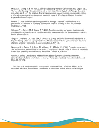 72
Myles, B. S., Keeling, K., & Van Horn, C. (2001). Studies using the Power Card strategy. In E. Gagnon (Ed.),
The Power Card strategy: Using special interests to motivate children and youth with Asperger Syndrome
and autism (pp. 51−57). (La estrategia de la tarjeta con poderes: Usando intereses especiales para motivar
a niños y jóvenes con síndrome de Asperger y autismo) (págs. 51-57). Shawnee Mission, KS: Autism
Asperger Publishing Company.
Pelletier, G. (1998). Borderline personality disorder vs. Asperger’s Disorder. (Trastorno límite de la
personalidad vs. Síndrome de Asperger). Journal of the American Academy of Child and Adolescent
Psychiatry, 37, 1128.
Sitlington, P. L., Clark, G. M., & Kolstoe, O. P. (2000). Transition education and services for adolescents
with disabilities. (Educación para la transición y servicios para adolescentes con discapacidades). (3ra ed.).
Boston: Allyn and Bacon.
Tonge, B. J., Brereton, A. V., Gray, K. M., & Einfeld, S. L. (1999). Behavioral and emotional disturbance in
high-functioning autism and Asperger Syndrome. (Alteraciones conductuales y emocionales en el autismo
altamente funcional y el síndrome de Asperger). Autism, 3, 117−130.
Wehmeyer, M. L., Palmer, S. B., Agran, M., Mithaug, D. E., & Martin, J. E. (2000). Promoting causal agency:
The self-determined learning model of instruction. (Promoviendo la agencia causal: El modelo de instrucción
basado en el aprendizaje autodeterminado). Exceptional Children, 66, 439−453.
Williams, K. (2001). Understanding the student with Asperger Syndrome: Guidelines for teachers.
(Entendiendo al estudiante con síndrome de Asperger: Pautas para maestros). Intervention in School and
Clinic, 36, 287−292.
1 Citas específicas no fueron incluidas en el texto para facilitar la lectura. Estos ítems, además de los
listados en “Recursos”, fueron usados como fuentes de información durante la redacción de esta guía.
 