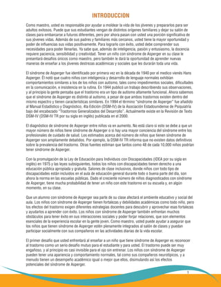 1
INTRODUCCION
Como maestro, usted es responsable por ayudar a moldear la vida de los jóvenes y prepararlos para ser
adultos exitosos. Puede que sus estudiantes vengan de distintos orígenes familiares y dejar su salón de
clases para embarcarse a futuros diferentes, pero por ahora pasan con usted una porción significativa de
sus jóvenes vidas. Además de sus padres y familiares más cercanos, usted tiene la mayor oportunidad y
poder de influencias sus vidas positivamente. Para lograrlo con éxito, usted debe comprender sus
necesidades para poder llenarlas. Ya sabe que, además de inteligencia, pasión y entusiasmo, la docencia
requiere paciencia, sensibilidad y creatividad. Tener un niño con síndrome de Asperger en su clase le
presentará desafíos únicos como maestro, pero también le dará la oportunidad de aprender nuevas
maneras de enseñar a los jóvenes destrezas académicas y sociales que les durarán toda una vida.
El síndrome de Asperger fue identificado por primera vez en la década de 1940 por el medico vienés Hans
Asperger. Él notó que cuatro niños con inteligencia y desarrollo de lenguaje normales exhibían
comportamientos similares a los de los niños con autismo, tales como impedimentos sociales, dificultades
en la comunicación, e insistencia en la rutina. En 1944 publicó un trabajo describiendo sus observaciones,
y al principio la gente pensaba que el trastorno era un tipo de autismo altamente funcional. Ahora sabemos
que el síndrome de Asperger es distinto al autismo, a pesar de que ambos trastornos existen dentro del
mismo espectro y tienen características similares. En 1994 el término “síndrome de Asperger” fue añadido
al Manual Estadístico y Diagnóstico, 4ta Edición (DSM-IV) de la Asociación Estadounidense de Psiquiatría
bajo del encabezado “Trastornos Generalizados del Desarrollo”. Actualmente existe en la Revisión de Texto
DSM-IV (DSM-IV TR por su sigla en inglés) publicada en el 2000.
El diagnóstico de síndrome de Asperger entre niños va en aumento. No está claro si esto se debe a que un
mayor número de niños tiene síndrome de Asperger o si hay una mayor conciencia del síndrome entre los
profesionales de cuidado de salud. Los estimados acerca del número de niños que tienen síndrome de
Asperger son ampliamente debatidos. Por ejemplo, la DSM-IV TR informa que no existen datos definitivos
sobre la prevalencia del trastorno. Otras fuentes estiman que tantos como 48 de cada 10,000 niños podrían
tener síndrome de Asperger.
Con la promulgación de la Ley de Educación para Individuos con Discapacidades (IDEA por su sigla en
inglés) en 1975 y las leyes subsiguientes, todos los niños con discapacidades tienen derecho a una
educación pública apropiada y gratuita. Salones de clase inclusivos, donde niños con todo tipo de
discapacidades están incluidos en el aula de educación general durante todo o buena parte del día, son
ahora la norma en las escuelas públicas. Dado el creciente número de niños diagnosticados con síndrome
de Asperger, tiene mucha probabilidad de tener un niño con este trastorno en su escuela y, en algún
momento, en su clase.
Que un alumno con síndrome de Asperger sea parte de su clase afectará el ambiente educativo y social del
aula. Los niños con síndrome de Asperger tienen fortalezas y debilidades académicas como todo niño, pero
los efectos del trastorno exigen diferentes estrategias docentes para descubrir y aprovechar esas fortalezas
y ayudarlos a aprender con éxito. Los niños con síndrome de Asperger también enfrentan muchos
obstáculos para tener éxito en sus interacciones sociales y poder forjar relaciones, que son elementos
esenciales de la experiencia escolar en la gente joven. Como maestro, usted puede ayudar a asegurar que
los niños que tienen síndrome de Asperger estén plenamente integrados al salón de clases y puedan
participar socialmente con sus compañeros en las actividades diarias de la vida escolar.
El primer desafío que usted enfrentará al enseñar a un niño que tiene síndrome de Asperger es reconocer
al trastorno como un serio desafío mutuo para el estudiante y para usted. El trastorno puede ser muy
engañoso, y al principio es casi invisible para el ojo sin entrenar. Los niños con síndrome de Asperger
pueden tener una apariencia y comportamiento normales, tal como sus compañeros neurotípicos, y a
menudo tienen un desempeño académico igual o mejor que ellos, disimulando así los efectos
potenciales del síndrome de Asperger.
 