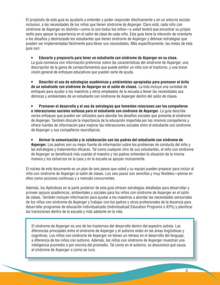 2
El propósito de esta guía es ayudarlo a entender y poder responder efectivamente y en un entorno escolar
inclusivo, a las necesidades de los niños que tienen síndrome de Asperger. Claro está, cada niño con
síndrome de Asperger es distinto—como lo son todos los niños—y usted tendrá que encontrar su propio
estilo para apoyar la experiencia en el salón de clase de cada niño. Esta guía tiene la intención de orientarlo
a los desafíos y destrezasde los estudiantes que tienen síndrome de Asperger y delinear estrategias que
pueden ser implementadas fácilmente para llenar sus necesidades. Más específicamente, las metas de esta
guía son:
Educarlo y prepararlo para tener un estudiante con síndrome de Asperger en su clase.•	
La guía comienza con información preliminar sobre las características del síndrome de Asperger, una
descripción de la gama de comportamientos que puede exhibir un niño con el trastorno, y una breve
visión general de enfoques educativos que pueden serle de ayuda.
Describir el uso de estrategias académicas y ambientales apropiadas para promover el éxito•	
de un estudiante con síndrome de Asperger en el salón de clases. La lista incluye una variedad de
enfoques para ayudar a los maestros y otros empleados de la escuela a llenar las necesidades aca
démicas y ambientales de un estudiante con síndrome de Asperger dentro del salón de clases.
Promover el desarrollo y el uso de estrategias que fomenten relaciones con los compañeros•	
e interacciones sociales exitosas para el estudiante con síndrome de Asperger. La guía describe
varios enfoques que pueden ser utilizados para abordar los desafíos sociales que presenta el síndrome
de Asperger. También discute la importancia de la educación impartida por los mismos compañeros y
ofrece fuentes de información para mejorar las interacciones sociales entre el estudiante con síndrome
de Asperger y sus compañeros neurotípicos.
Animar la comunicación y la colaboración con los padres del estudiante con síndrome de 	•	
Asperger. Los padres son su mejor fuente de información sobre los problemas de conducta del niño y
las estrategias y tratamientos eficaces. Tal como cualquier otro de sus estudiantes, el niño con síndrome
de Asperger se beneficiará más cuando el maestro y los padres entienden la situación de la misma
manera y los esfuerzos en la casa y en la escuela se apoyan mutuamente.
El núcleo de este documento es un plan de seis pasos que usted y su equipo pueden preparar para incluir al
niño con síndrome de Asperger al salón de clases. Los seis pasos son sencillos y muy flexibles—piense en
ellos como acciones continuas y a menudo concurrentes.
Además, los Apéndices en la parte posterior de esta guía ofrecen estrategias detalladas para desarrollar y
proveer apoyos académicos, ambientales y sociales para los niños con síndrome de Asperger en el salón
de clases. También incluyen información para ayudar a los maestros a abordar las necesidades sensoriales
de los niños con síndrome de Asperger y trabajar con los padres y otros profesionales de la docencia para
desarrollar programas de educación individualizada (Individualizad Education Programs o IEPs) y planificar
las transiciones dentro de la escuela y más adelante en la vida.
El síndrome de Asperger es uno de los trastornos del desarrollo dentro del espectro autista. Las
diferencias principales entre el síndrome de Asperger y el autismo están en las áreas lingüísticas y
cognitivas. Los niños con síndrome de Asperger no tienen un retraso en el desarrollo del lenguaje,
a diferencia de los niños con autismo. Además, los niños con síndrome de Asperger muestran una
inteligencia promedio o por encima del promedio. Tal como en el autismo, se desconoce qué causa
el síndrome de Asperger o como se cura.
 