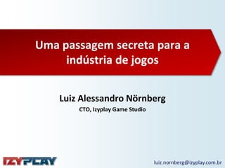 Uma passagem secreta para a
indústria de jogos
Luiz Alessandro Nörnberg
CTO, Izyplay Game Studio
luiz.nornberg@izyplay.com.br
 