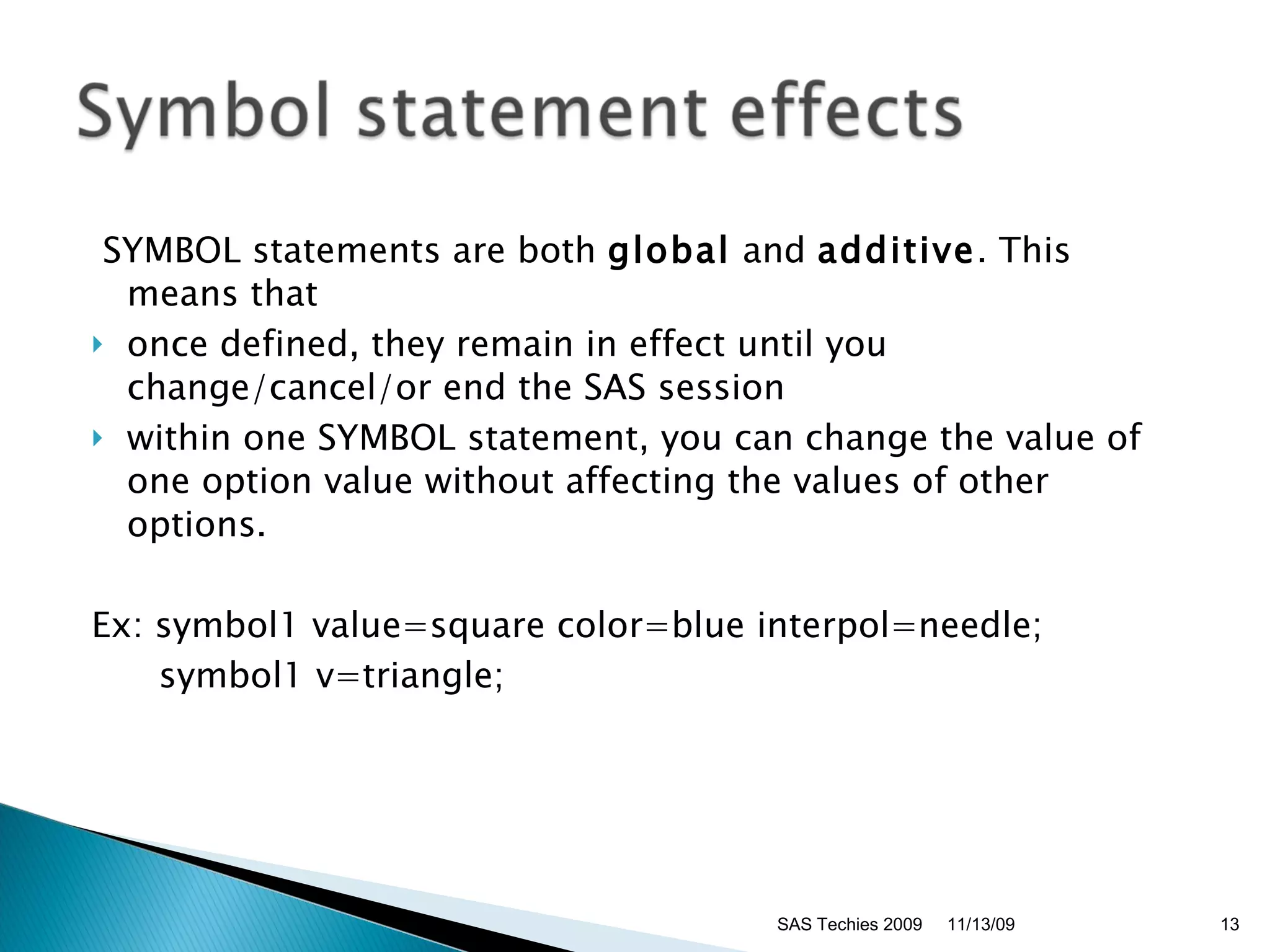   SYMBOL statements are both  global  and  additive . This means that  once defined, they remain in effect until you change/cancel/or end the SAS session  within one SYMBOL statement, you can change the value of one option value without affecting the values of other options.  Ex: symbol1 value=square color=blue interpol=needle;  symbol1 v=triangle;  11/13/09 SAS Techies 2009 