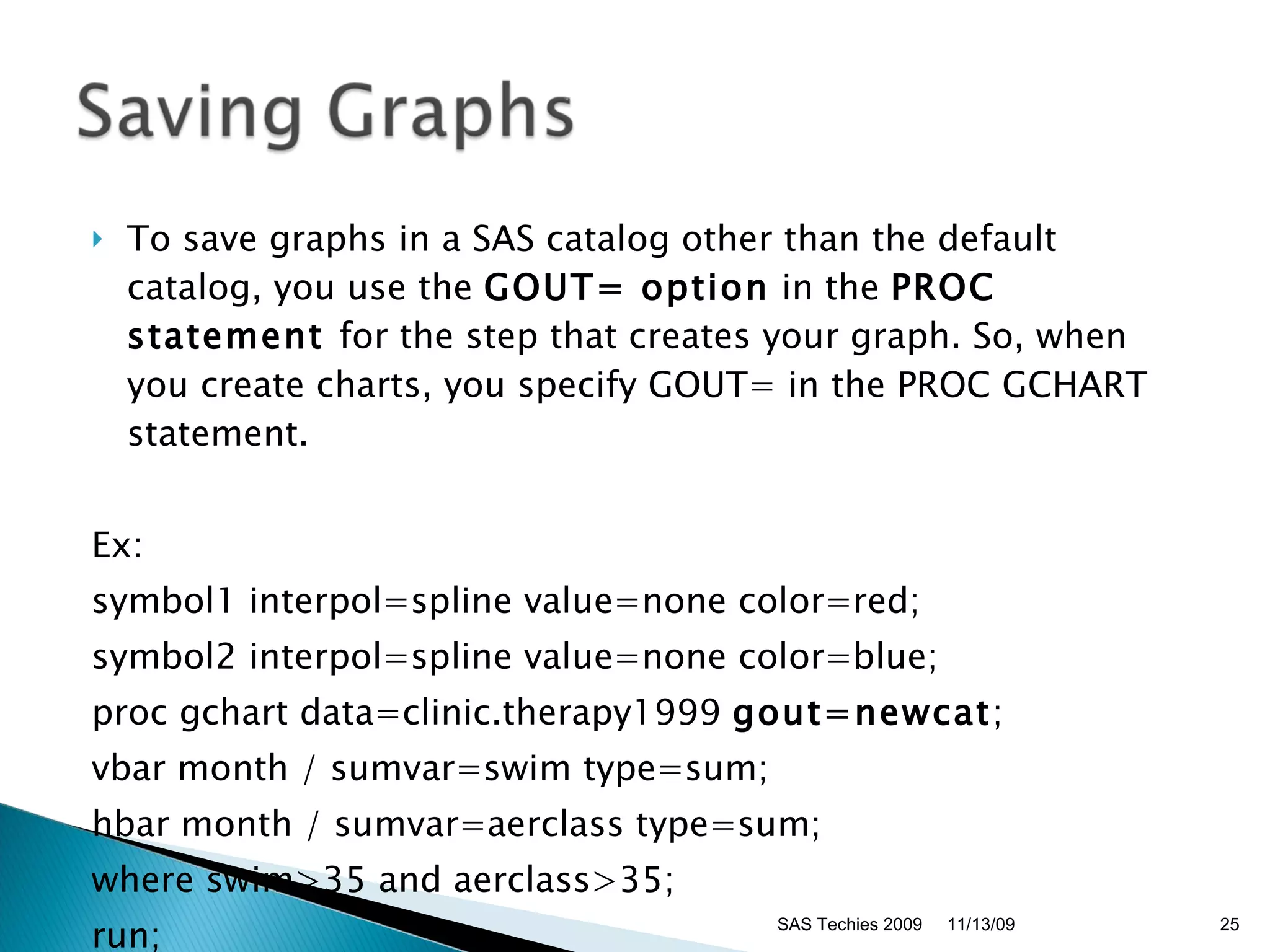 To save graphs in a SAS catalog other than the default catalog, you use the  GOUT= option  in the  PROC statement  for the step that creates your graph. So, when you create charts, you specify GOUT= in the PROC GCHART statement. Ex: symbol1 interpol=spline value=none color=red;  symbol2 interpol=spline value=none color=blue;  proc gchart data=clinic.therapy1999  gout=newcat ;  vbar month / sumvar=swim type=sum;  hbar month / sumvar=aerclass type=sum;  where swim>35 and aerclass>35;  run;  11/13/09 SAS Techies 2009 