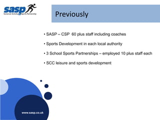 Previously

                 • SASP – CSP 60 plus staff including coaches

                 • Sports Development in each local authority

                 • 3 School Sports Partnerships – employed 10 plus staff each

                 • SCC leisure and sports development




www.sasp.co.uk
www.sasp.co.uk
 