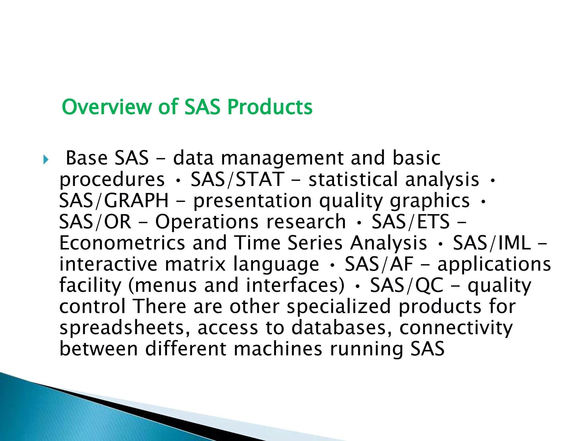 Overview of SAS Products
 Base SAS - data management and basic
procedures • SAS/STAT - statistical analysis •
SAS/GRAPH - presentation quality graphics •
SAS/OR - Operations research • SAS/ETS -
Econometrics and Time Series Analysis • SAS/IML -
interactive matrix language • SAS/AF - applications
facility (menus and interfaces) • SAS/QC - quality
control There are other specialized products for
spreadsheets, access to databases, connectivity
between different machines running SAS
 