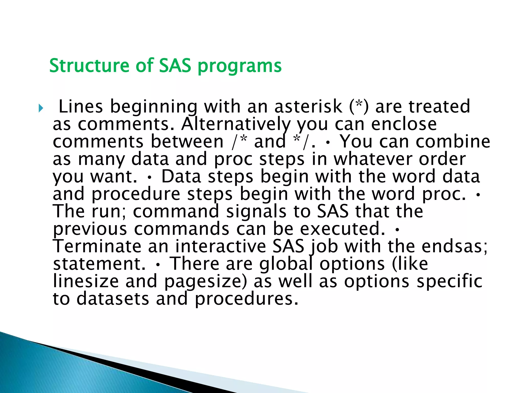 Structure of SAS programs
 Lines beginning with an asterisk (*) are treated
as comments. Alternatively you can enclose
comments between /* and */. • You can combine
as many data and proc steps in whatever order
you want. • Data steps begin with the word data
and procedure steps begin with the word proc. •
The run; command signals to SAS that the
previous commands can be executed. •
Terminate an interactive SAS job with the endsas;
statement. • There are global options (like
linesize and pagesize) as well as options specific
to datasets and procedures.
 