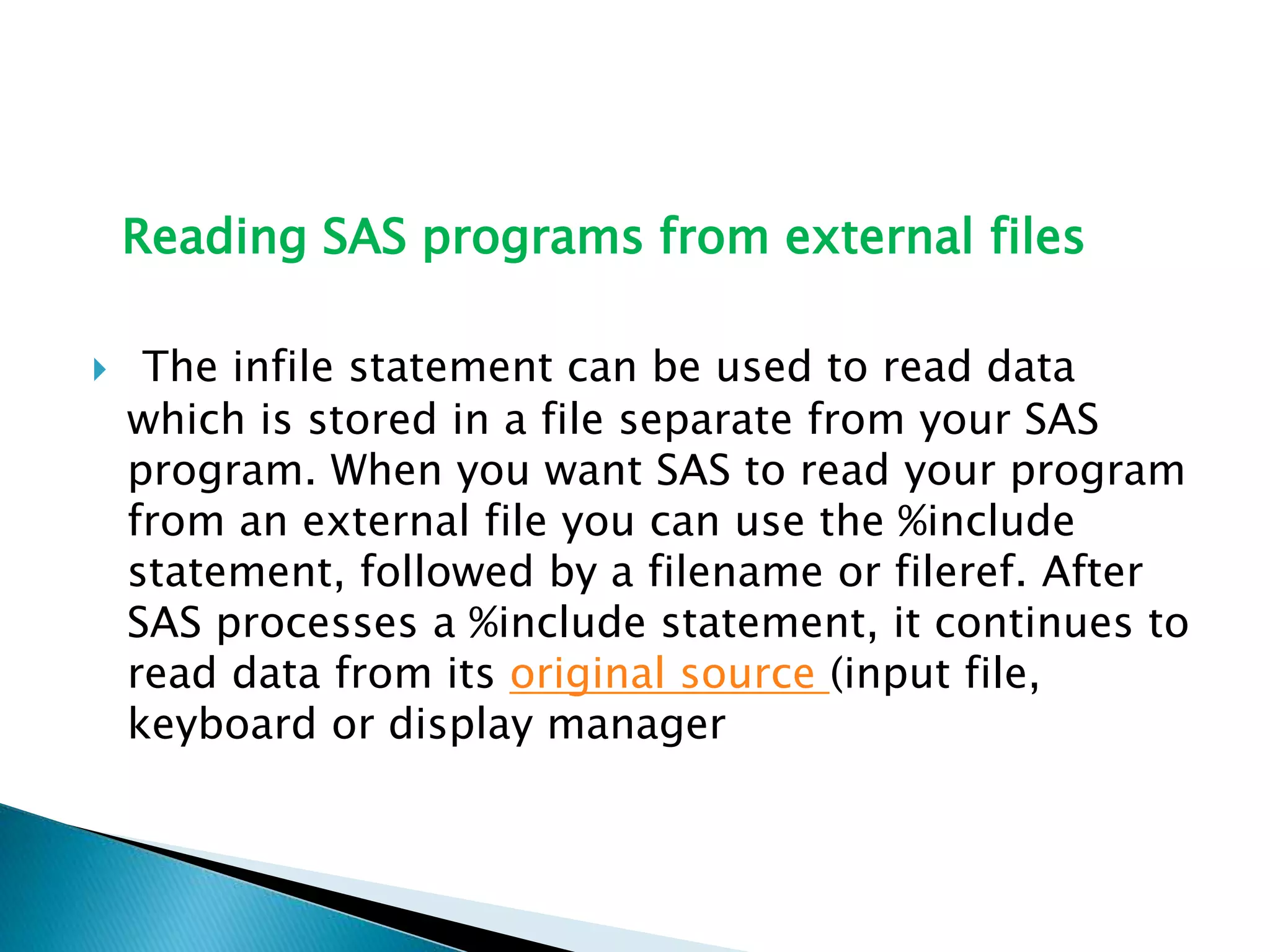 Reading SAS programs from external files
 The infile statement can be used to read data
which is stored in a file separate from your SAS
program. When you want SAS to read your program
from an external file you can use the %include
statement, followed by a filename or fileref. After
SAS processes a %include statement, it continues to
read data from its original source (input file,
keyboard or display manager
 