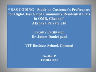 “ SAS CODING - Study on Customer’s Preferences
for High-Class Gated Community Residential Flats
in OMR, Chennai”
Akshaya Private Ltd.
Faculty Facilitator
Dr. James Daniel paul
VIT Business School, Chennai
Geetha. P
13MBA1022
 