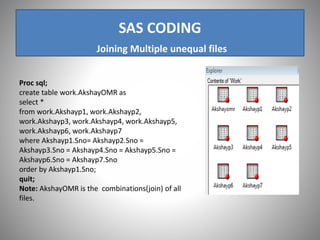 SAS CODING
Joining Multiple unequal files
Proc sql;
create table work.AkshayOMR as
select *
from work.Akshayp1, work.Akshayp2,
work.Akshayp3, work.Akshayp4, work.Akshayp5,
work.Akshayp6, work.Akshayp7
where Akshayp1.Sno= Akshayp2.Sno =
Akshayp3.Sno = Akshayp4.Sno = Akshayp5.Sno =
Akshayp6.Sno = Akshayp7.Sno
order by Akshayp1.Sno;
quit;
Note: AkshayOMR is the combinations(join) of all
files.
 