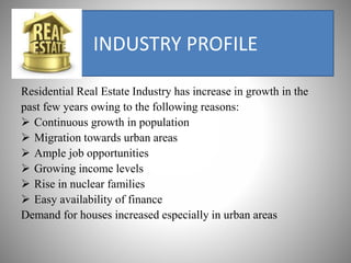 INDUSTRY PROFILE
Residential Real Estate Industry has increase in growth in the
past few years owing to the following reasons:
 Continuous growth in population
 Migration towards urban areas
 Ample job opportunities
 Growing income levels
 Rise in nuclear families
 Easy availability of finance
Demand for houses increased especially in urban areas
 