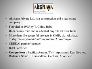 • Akshaya Private Ltd. is a construction and a real estate
company
• Founded in 1995 by T. Chitty Babu
• Both commercial and residential projects all over India
• More than 10 successful projects in OMR, viz. Akshaya
Today/January/Adair/unCompromise/Abov/Tango
• CREDAI partner/member
• IGBC certified
• Competitors : Pacifica Aurum, TVH, Appasamy Real Estates,
Radiance Shine , Hiranandhini, Ceebros, Adorit etc
 