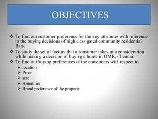 OBJECTIVES
 To find out customer preference for the key attributes with reference
to the buying decisions of high class gated community residential
flats.
 To study the set of factors that a consumer takes into consideration
while making a decision of buying a home in OMR, Chennai.
 To find out buying preferences of the consumers with respect to
 location
 Prize
 size
 Amenities
 Brand preference of the property
 