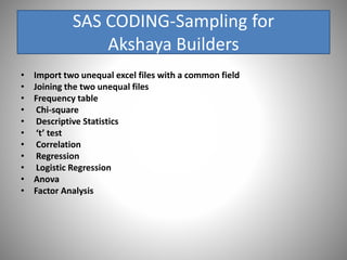 SAS CODING-Sampling for
Akshaya Builders
• Import two unequal excel files with a common field
• Joining the two unequal files
• Frequency table
• Chi-square
• Descriptive Statistics
• ‘t’ test
• Correlation
• Regression
• Logistic Regression
• Anova
• Factor Analysis
 