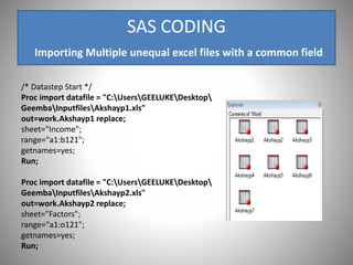 SAS CODING
Importing Multiple unequal excel files with a common field
/* Datastep Start */
Proc import datafile = "C:UsersGEELUKEDesktop
GeembaInputfilesAkshayp1.xls"
out=work.Akshayp1 replace;
sheet="Income";
range="a1:b121";
getnames=yes;
Run;
Proc import datafile = "C:UsersGEELUKEDesktop
GeembaInputfilesAkshayp2.xls"
out=work.Akshayp2 replace;
sheet="Factors";
range="a1:o121";
getnames=yes;
Run;
 