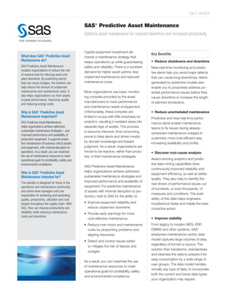 FACT SHEET


                                                  SAS® Predictive Asset Maintenance
                                                  Optimize asset maintenance for reduced downtime and increased productivity


                                                  Capital equipment investment de-
                                                                                                Key Benefits
What does SAS® Predictive Asset                   mands a maintenance strategy that
Maintenance do?                                   keeps operations up while guaranteeing        • Reduce shutdowns and downtime
SAS Predictive Asset Maintenance                  safety and reliability. There is a constant   Near-real-time monitoring and predic-
enables organizations to reduce the risk          demand for higher asset uptime, less          tive alerts help you avoid major defects
of revenue loss by reducing asset and
                                                  unplanned maintenance and reduced             that can cause long downtimes. Alerts
plant downtime. By predicting events
that can cause outages, the solution can          maintenance costs.                            generated by predictive models also
help reduce the amount of unplanned                                                             enable you to proactively address po-
maintenance and maintenance costs. It             Most organizations use basic monitor-         tential performance issues before they
also helps organizations run their assets         ing consoles provided by the asset            cause downtime or increase the length
at peak performance, improving quality
                                                  manufacturers to track performance            of planned shutdowns.
and reducing energy costs.
                                                  and maintenance needs of equipment.
Why is SAS® Predictive Asset                      Unfortunately, these consoles are             • Reduce unscheduled maintenance
Maintenance important?                            limited in scope with little emphasis on      Predictive and near-real-time perfor-
SAS Predictive Asset Maintenance                  analytics, resulting in isolated views into   mance alerts enable maintenance
helps organizations achieve optimized,            separate tags of assets. This process         teams to fix issues during already-
sustainable maintenance strategies – and          is resource intensive, time consuming,        scheduled maintenance outages in
improved performance and availability of          prone to false alerts and driven mostly
production equipment. It supports predic-                                                       a planned, more cost-efficient way,
                                                  by domain knowledge and biased                increasing availability and profits.
tive maintenance of business critical assets
and equipment, with minimal disruption to         judgment. As a result, organizations are
operations. As a result, you can maximize         forced to be reactive, rather than proac-     • Discover root-cause analysis
the use of maintenance resources to meet          tive, in their maintenance strategies.
operational goals for profitability, safety and                                                 Award-winning analytics and predic-
environmental compliance.                                                                       tive data mining capabilities drive
                                                  SAS Predictive Asset Maintenance
                                                                                                continuously improved reliability and
Who is SAS Predictive Asset
               ®                                  helps organizations achieve optimized,
                                                                                                equipment efficiency, as well as better
Maintenance intended for?                         sustainable maintenance strategies and
                                                                                                quality. They also help to identify the
The solution is designed for those in the         improved performance and availability of
                                                                                                real drivers of performance issues out
operations and maintenance community,             equipment. For predictive maintenance
                                                                                                of hundreds, or even thousands, of
and senior-level managers who are                 of assets with minimal disruption to pro-
responsible for achieving and exceeding                                                         measures and conditions. The avail-
                                                  duction, look to SAS for the ability to:
quality, productivity, utilization and cost                                                     ability of this data helps engineers
targets throughout the supply chain. With         • Improve equipment reliability and           troubleshoot faster and initiate the best
SAS, they can improve productivity and              reduce unplanned downtime.                  corrective action.
reliability while reducing maintenance            • Provide early warnings for more
costs and downtime.
                                                    cost-effective maintenance.                 • Improve visibility
                                                  • Reduce man hours and maintenance            From legacy to modern MES, ERP,
                                                    costs by pinpointing problems and           CMMS and other systems, SAS’
                                                    aligning resources.                         enterprise-maintenance-centric data
                                                  • Detect and correct issues earlier           model captures large volumes of data,
                                                                                                regardless of format or source. The
                                                    to mitigate the risk of failures and
                                                                                                solution then transforms, standardizes
                                                    outages.
                                                                                                and cleanses the data to prepare it for
                                                                                                easy consumption by a wide range of
                                                  As a result, you can maximize the use
                                                                                                user groups. The data model handles
                                                  of maintenance resources to meet
                                                                                                virtually any type of data, to incorporate
                                                  operational goals for profitability, safety
                                                                                                both the current and future data types
                                                  and environmental compliance.
                                                                                                your organization may require.
 