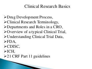 Clinical Research Basics 
Drug Development Process, 
Clinical Research Terminology, 
Departments and Roles in a CRO, 
Overview of a typical Clinical Trial, 
Understanding Clinical Trial Data, 
FDA, 
CDISC, 
ICH, 
21 CRF Part 11 guidelines 
 