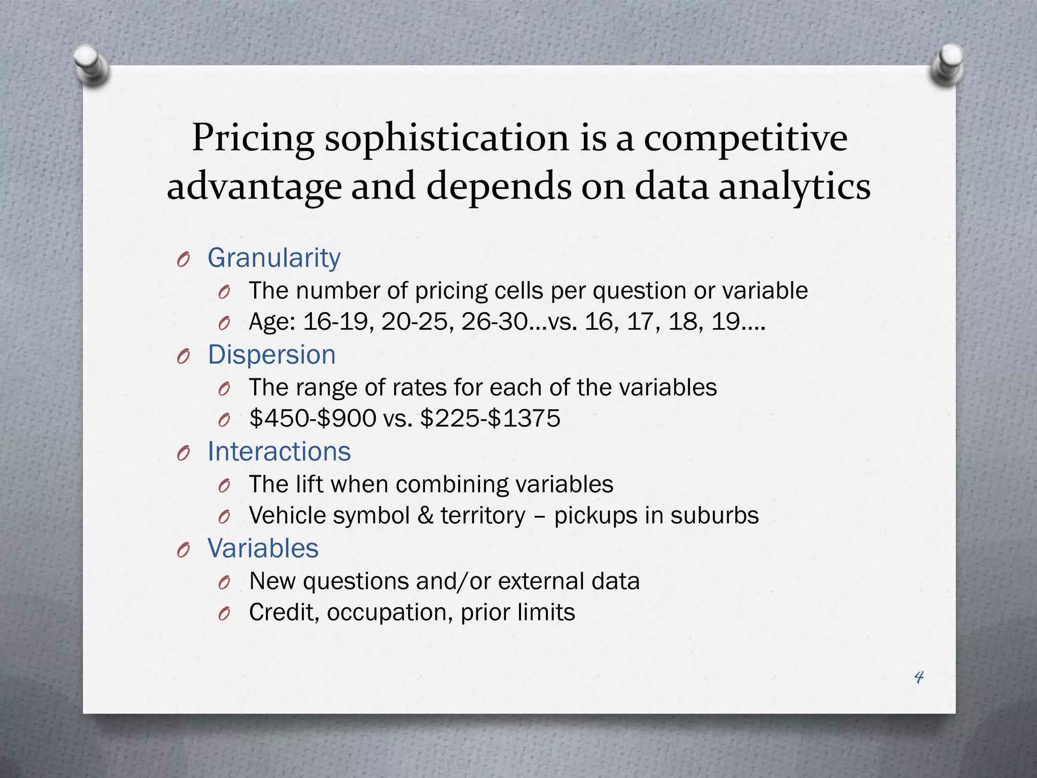 Pricing sophistication is a competitive
advantage and depends on data analytics
O Granularity
   O The number of pricing cells per question or variable
   O Age: 16-19, 20-25, 26-30…vs. 16, 17, 18, 19….
O Dispersion
   O The range of rates for each of the variables
   O $450-$900 vs. $225-$1375
O Interactions
   O The lift when combining variables
   O Vehicle symbol & territory – pickups in suburbs
O Variables
   O New questions and/or external data
   O Credit, occupation, prior limits

                                                            4
 