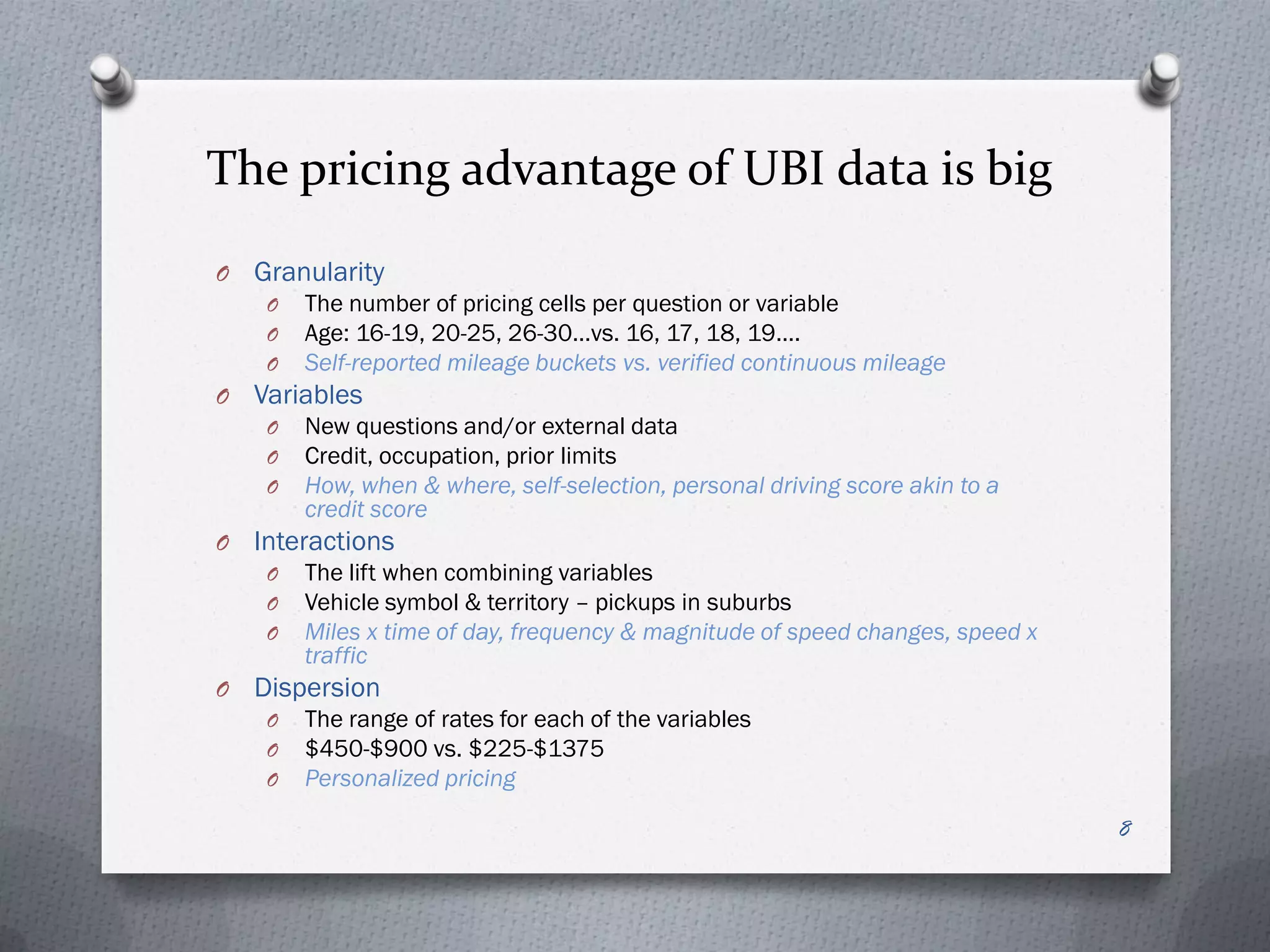 The pricing advantage of UBI data is big
O   Granularity
     O   The number of pricing cells per question or variable
     O   Age: 16-19, 20-25, 26-30…vs. 16, 17, 18, 19….
     O   Self-reported mileage buckets vs. verified continuous mileage
O   Variables
     O   New questions and/or external data
     O   Credit, occupation, prior limits
     O   How, when & where, self-selection, personal driving score akin to a
         credit score
O   Interactions
     O   The lift when combining variables
     O   Vehicle symbol & territory – pickups in suburbs
     O   Miles x time of day, frequency & magnitude of speed changes, speed x
         traffic
O   Dispersion
     O   The range of rates for each of the variables
     O   $450-$900 vs. $225-$1375
     O   Personalized pricing

                                                                                8
 