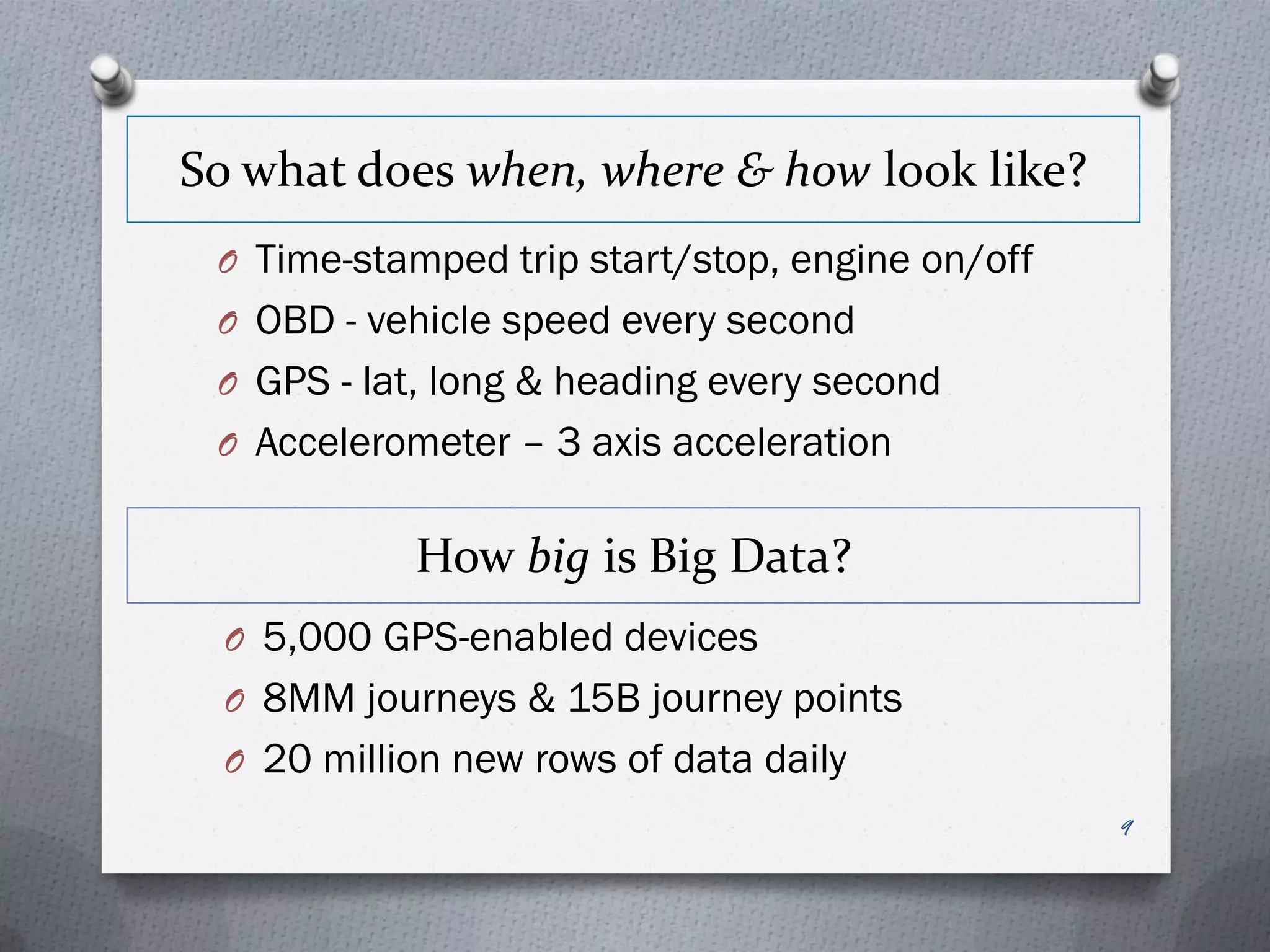 So what does when, where & how look like?
 O Time-stamped trip start/stop, engine on/off
 O OBD - vehicle speed every second
 O GPS - lat, long & heading every second
 O Accelerometer – 3 axis acceleration


            How big is Big Data?
  O 5,000 GPS-enabled devices
  O 8MM journeys & 15B journey points
  O 20 million new rows of data daily
                                                 9
 
