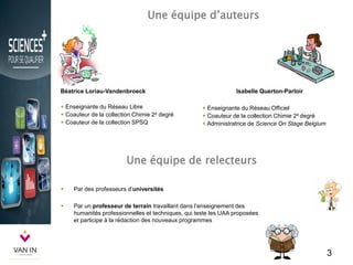 Une équipe d’auteurs
3
Béatrice Loriau-Vandenbroeck
 Enseignante du Réseau Libre
 Coauteur de la collection Chimie 2e degré
 Coauteur de la collection SPSQ
Isabelle Querton-Parloir
 Enseignante du Réseau Officiel
 Coauteur de la collection Chimie 2e degré degré
 Administratrice de Science On Stage Belgium
Une équipe de relecteurs
 Par des professeurs d’universités
 Par un professeur de terrain travaillant dans l’enseignement des
humanités professionnelles et techniques, qui teste les UAA proposées
et participe à la rédaction des nouveaux programmes
 