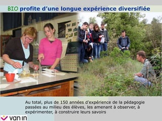 BIO profite d’une longue expérience diversifiée
Au total, plus de 150 années d’expérience de la pédagogie
passées au milieu des élèves, les amenant à observer, à
expérimenter, à construire leurs savoirs
 