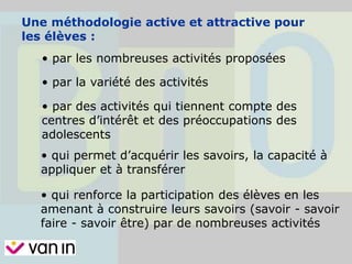 Une méthodologie active et attractive pour
les élèves :
• par les nombreuses activités proposées
• par la variété des activités
• par des activités qui tiennent compte des
centres d’intérêt et des préoccupations des
adolescents
• qui permet d’acquérir les savoirs, la capacité à
appliquer et à transférer
• qui renforce la participation des élèves en les
amenant à construire leurs savoirs (savoir - savoir
faire - savoir être) par de nombreuses activités
 
