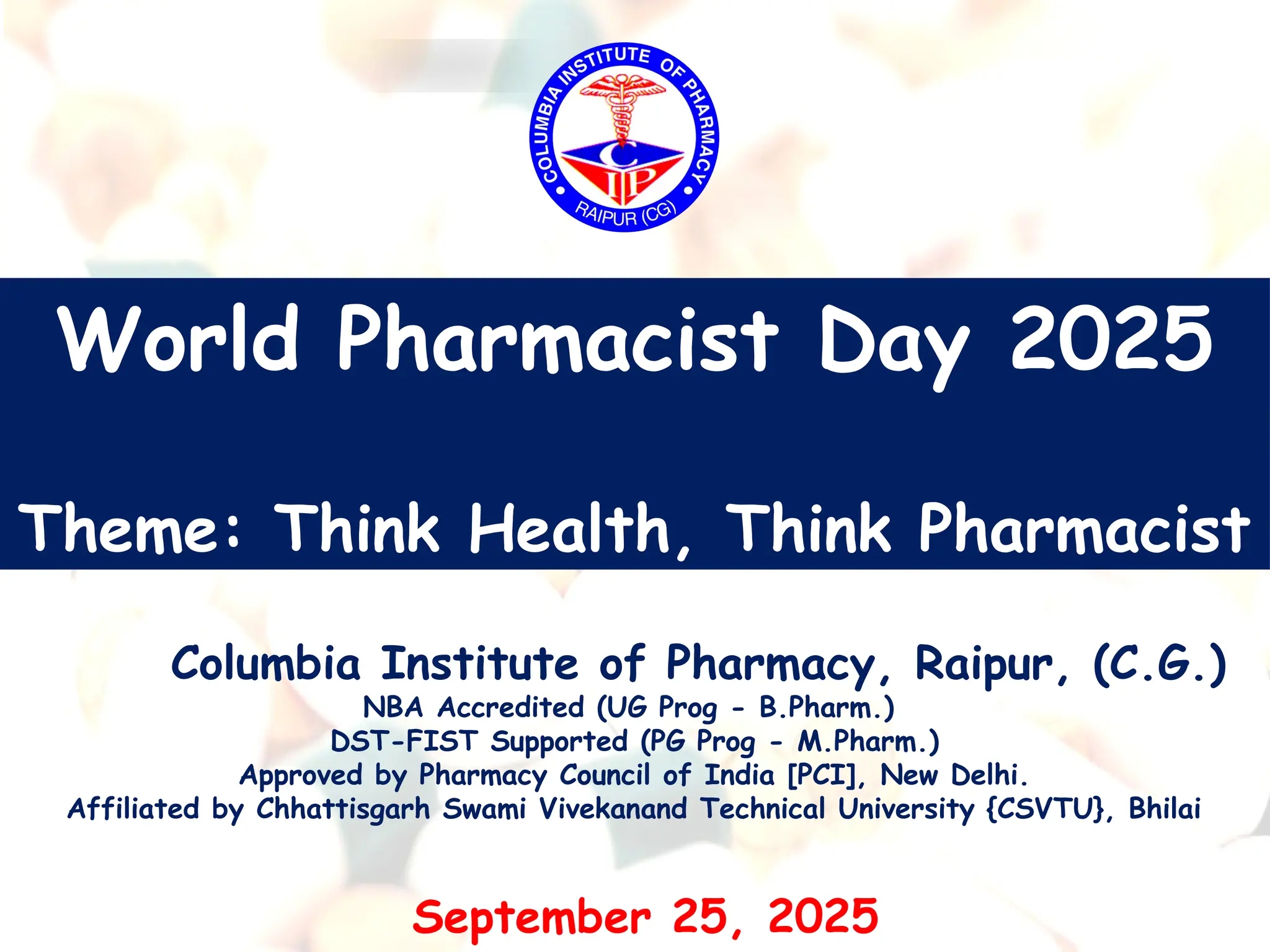 World Pharmacist Day 2025
Theme: Think Health, Think Pharmacist
Columbia Institute of Pharmacy, Raipur, (C.G.)
NBA Accredited (UG Prog - B.Pharm.)
DST-FIST Supported (PG Prog - M.Pharm.)
Approved by Pharmacy Council of India [PCI], New Delhi.
Affiliated by Chhattisgarh Swami Vivekanand Technical University {CSVTU}, Bhilai
September 25, 2025
 
