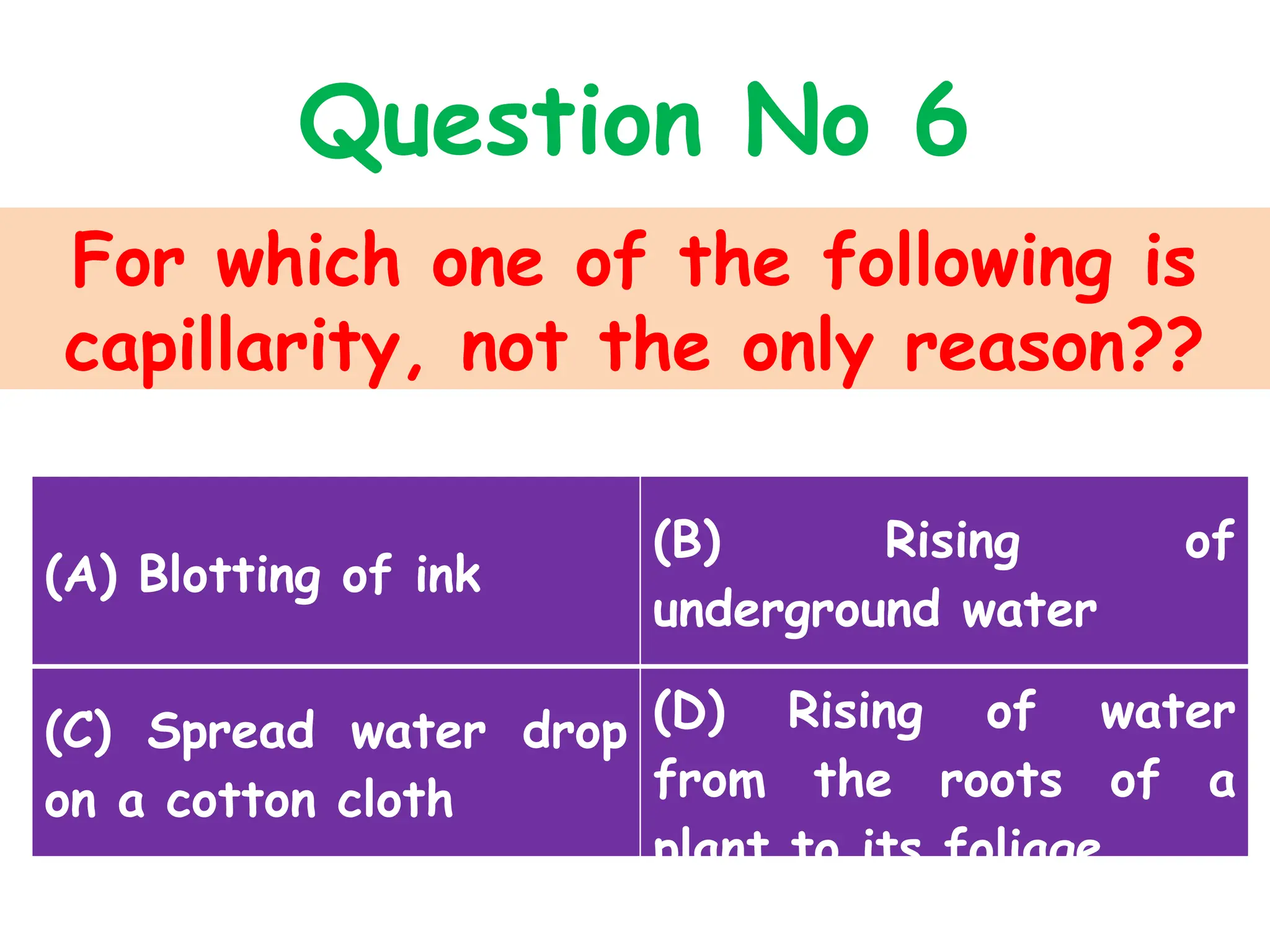 For which one of the following is
capillarity, not the only reason??
Question No 6
(A) Blotting of ink
(B) Rising of
underground water
(C) Spread water drop
on a cotton cloth
(D) Rising of water
from the roots of a
plant to its foliage
 
