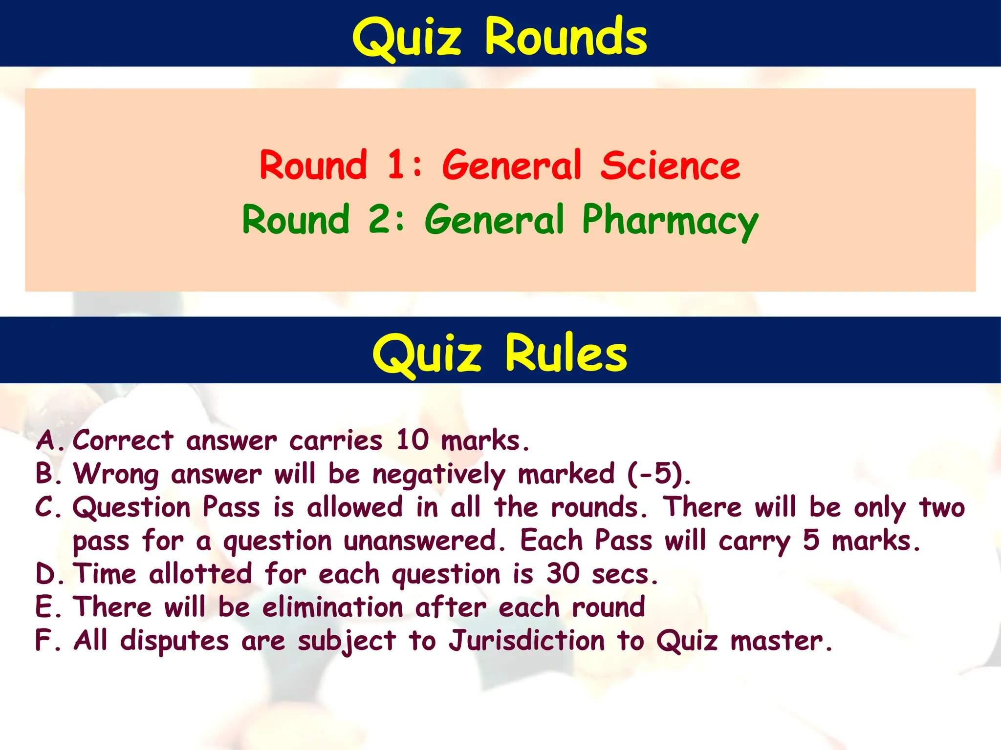Quiz Rounds
Round 1: General Science
Round 2: General Pharmacy
A. Correct answer carries 10 marks.
B. Wrong answer will be negatively marked (-5).
C. Question Pass is allowed in all the rounds. There will be only two
pass for a question unanswered. Each Pass will carry 5 marks.
D. Time allotted for each question is 30 secs.
E. There will be elimination after each round
F. All disputes are subject to Jurisdiction to Quiz master.
Quiz Rules
 