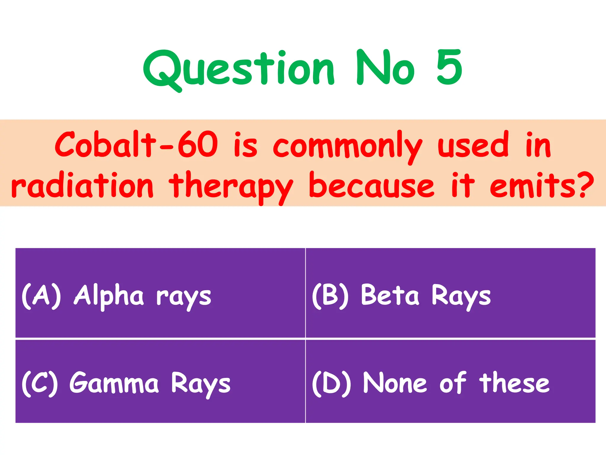Cobalt-60 is commonly used in
radiation therapy because it emits?
Question No 5
(A) Alpha rays (B) Beta Rays
(C) Gamma Rays (D) None of these
 
