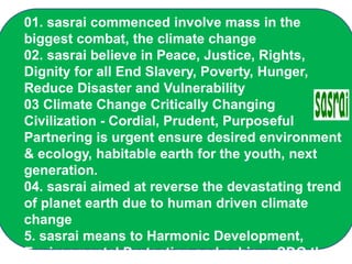 01. sasrai commenced involve mass in the
biggest combat, the climate change
02. sasrai believe in Peace, Justice, Rights,
Dignity for all End Slavery, Poverty, Hunger,
Reduce Disaster and Vulnerability
03 Climate Change Critically Changing
Civilization - Cordial, Prudent, Purposeful
Partnering is urgent ensure desired environment
& ecology, habitable earth for the youth, next
generation.
04. sasrai aimed at reverse the devastating trend
of planet earth due to human driven climate
change
5. sasrai means to Harmonic Development,
Environmental Protection and achieve SDG that
 
