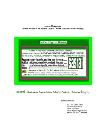 sasrai-Movement 
Initiative Local Outcome Global - Work Locally Serve Globally 
sasrai – sustainable augmentation, solicited restraint, animated integrity 
Contact Person 
SM Farid Uddin Akhter 
Secretariat In-charge 
sasrai-Movement 
email: fgaleeb@gmail.com 
Phone:+88 01553 748 354 
 