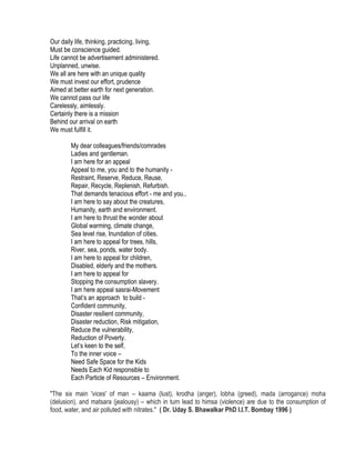 Our daily life, thinking, practicing, living,
Must be conscience guided.
Life cannot be advertisement administered.
Unplanned, unwise.
We all are here with an unique quality
We must invest our effort, prudence
Aimed at better earth for next generation.
We cannot pass our life
Carelessly, aimlessly.
Certainly there is a mission
Behind our arrival on earth
We must fulfill it.
My dear colleagues/friends/comrades
Ladies and gentleman.
I am here for an appeal
Appeal to me, you and to the humanity -
Restraint, Reserve, Reduce, Reuse,
Repair, Recycle, Replenish, Refurbish.
That demands tenacious effort - me and you..
I am here to say about the creatures,
Humanity, earth and environment.
I am here to thrust the wonder about
Global warming, climate change,
Sea level rise, Inundation of cities.
I am here to appeal for trees, hills,
River, sea, ponds, water body.
I am here to appeal for children,
Disabled, elderly and the mothers.
I am here to appeal for
Stopping the consumption slavery.
I am here appeal sasrai-Movement
That’s an approach to build -
Confident community,
Disaster resilient community,
Disaster reduction, Risk mitigation,
Reduce the vulnerability,
Reduction of Poverty.
Let’s keen to the self,
To the inner voice –
Need Safe Space for the Kids
Needs Each Kid responsible to
Each Particle of Resources – Environment.
"The six main 'vices' of man – kaama (lust), krodha (anger), lobha (greed), mada (arrogance) moha
(delusion), and matsara (jealousy) – which in turn lead to himsa (violence) are due to the consumption of
food, water, and air polluted with nitrates." ( Dr. Uday S. Bhawalkar PhD I.I.T. Bombay 1996 )
 