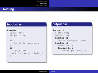 Erste Schritte
                                 Features
                          Fazit und Links

Nesting




  input.scss                                 output.css

  #navbar {                                  #navbar {
    width: 80%;                                width: 80%;
    height: 23px;                              height: 23px; }
                                               #navbar ul {
      ul {                                       list-style-type: none; }
        list-style-type: none;                 #navbar li {
      }                                          float: left; }
      li {                                       #navbar li a {
        float: left;                               font-weight: bold; }
        a { font-weight: bold; }
      }
  }




                              Grandrath     Sass
 