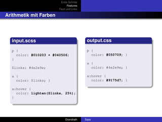 Erste Schritte
                               Features
                        Fazit und Links

Arithmetik mit Farben




  input.scss                               output.css

  p {                                      p {
    color: #010203 + #040506;                color: #050709; }
  }
                                           a {
  $links: #4e2e9e;                           color: #4e2e9e; }

  a {                                      a:hover {
    color: $links; }                         color: #9175d7; }

  a:hover {
    color: lighten($links, 25%);
  }




                            Grandrath     Sass
 