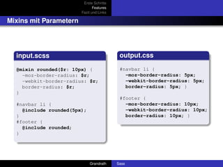Erste Schritte
                               Features
                        Fazit und Links

Mixins mit Parametern




  input.scss                               output.css

  @mixin rounded($r: 10px) {               #navbar li {
    -moz-border-radius: $r;                  -moz-border-radius: 5px;
    -webkit-border-radius: $r;               -webkit-border-radius: 5px;
    border-radius: $r;                       border-radius: 5px; }
  }
                                           #footer {
  #navbar li {                               -moz-border-radius: 10px;
    @include rounded(5px);                   -webkit-border-radius: 10px;
  }                                          border-radius: 10px; }
  #footer {
    @include rounded;
  }




                             Grandrath    Sass
 