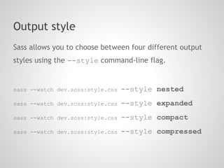 Output style
Sass allows you to choose between four different output
styles using the --style command-line flag.


sass --watch dev.scss:style.css   --style nested
sass --watch dev.scss:style.css   --style expanded
sass --watch dev.scss:style.css   --style compact
sass --watch dev.scss:style.css   --style compressed
 
