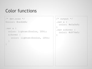 Color functions
/* dev.scss */                     /* output */
$color: #ce4dd6;                   .nav a {
                                     color: #e5a0e9;
                                   }
.nav a {
                                   .nav a:hover {
  color: lighten($color, 20%);       color: #d976e0;
  &:hover {                        }
    color: lighten($color, 10%);
  }
}
 