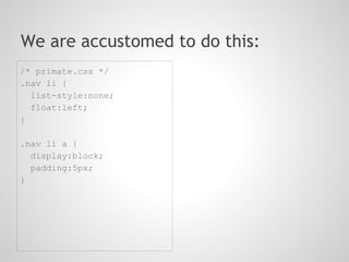 We are accustomed to do this:
/* primate.css */
.nav li {
  list-style:none;
  float:left;
}

.nav li a {
  display:block;
  padding:5px;
}
 