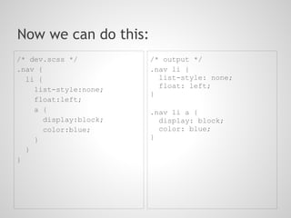 Now we can do this:
/* dev.scss */          /* output */
.nav {                  .nav li {
  li {                    list-style: none;
                          float: left;
    list-style:none;
                        }
    float:left;
    a {                 .nav li a {
       display:block;     display: block;
       color:blue;        color: blue;
    }                   }
  }
}
 