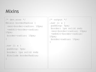 Mixins
/* dev.scss */               /* output */
@mixin borderRadius {        .nav li a {
 -moz-border-radius: 10px;     padding: 5px;
                               border: 1px solid red;
 -webkit-border-radius:
10px;                          -moz-border-radius: 10px;
                               -webkit-border-radius:
 border-radius: 10px;        10px;
}                              border-radius: 10px;
                             }
.nav li a {
 padding: 5px;
 border: 1px solid red;
 @include borderRadius;
}
 