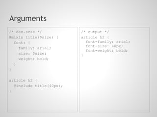 Arguments
/* dev.scss */            /* output */
@mixin title($size) {     article h2 {
  font: {                   font-family: arial;
                            font-size: 40px;
    family: arial;
                            font-weight: bold;
    size: $size;          }
    weight: bold;
  }
}

article h2 {
  @include title(40px);
}
 