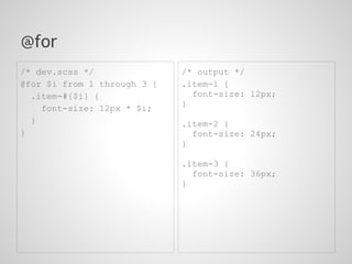 @for
/* dev.scss */               /* output */
@for $i from 1 through 3 {   .item-1 {
  .item-#{$i} {                font-size: 12px;
                             }
    font-size: 12px * $i;
  }                          .item-2 {
}                              font-size: 24px;
                             }

                             .item-3 {
                               font-size: 36px;
                             }
 